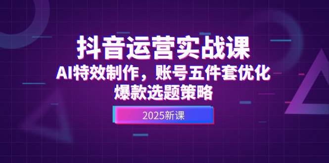 抖音运营实战课，AI特效制作，账号五件套优化，爆款选题策略 - 副业联盟-副业联盟