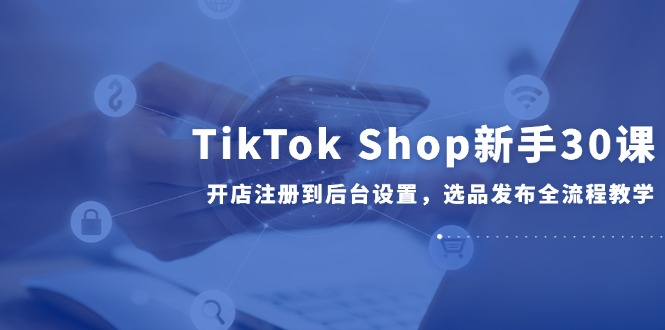 TikTok Shop新手30课，开店注册到后台设置，选品发布全流程教学 - 副业联盟-副业联盟