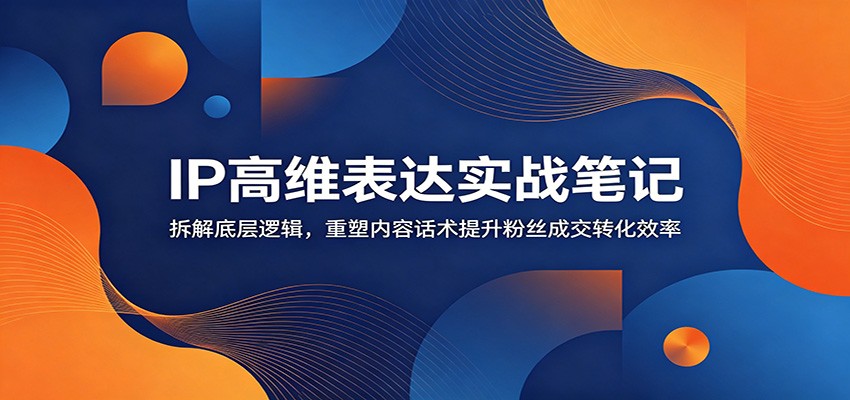 IP高维表达实战笔记：拆解底层逻辑，重塑内容话术提升粉丝成交转化效率|副业联盟