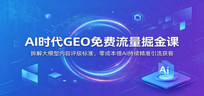 AI时代GEO免费流量掘金课:拆解大模型内容评级标准,零成本借AI持续精准引流获客|副业联盟