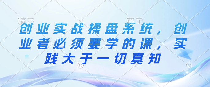 创业实战操盘系统，创业者必须要学的课，实践大于一切真知 - 副业联盟-副业联盟