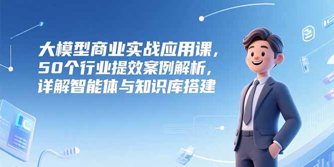 大模型商业实战应用课，50个行业提效案例解析，详解智能体与知识库搭建 - 副业联盟-副业联盟