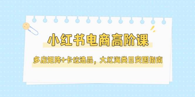 小红书电商高阶课，多店矩阵+卡位选品，大红海类目突围指南(更新5月) - 副业联盟-副业联盟