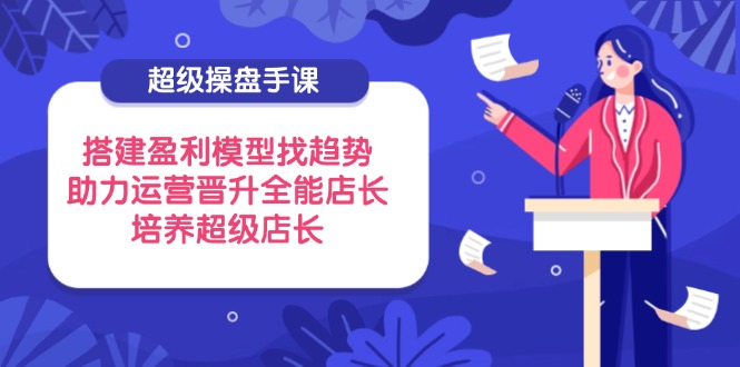 超级操盘手课，搭建盈利模型找趋势，助力运营晋升全能店长，培养超级店长 - 副业联盟-副业联盟