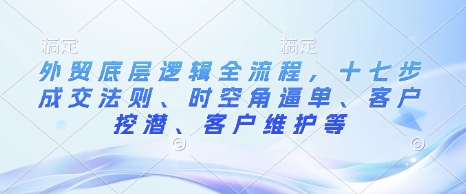 外贸底层逻辑全流程，十七步成交法则、时空角逼单、客户挖潜、客户维护等 - 副业联盟-副业联盟