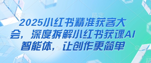 2025小红书精准获客大会，深度拆解小红书获课AI智能体，让创作更简单 - 副业联盟-副业联盟