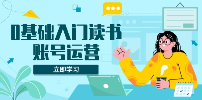 0基础入门读书账号运营，系统课程助你解决素材、流量、变现等难题 - 副业联盟-副业联盟
