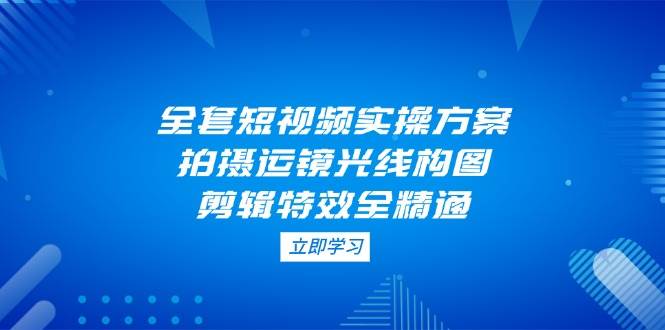 全套短视频实操方案，拍摄运镜光线构图，剪辑特效全精通 - 副业联盟-副业联盟
