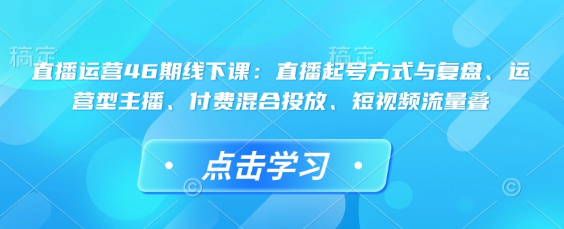直播运营46期线下课：直播起号方式与复盘、运营型主播、付费混合投放、短视频流量叠 - 副业联盟-副业联盟