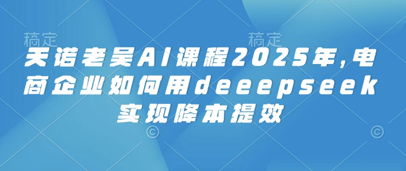 天诺老吴AI课程2025年，电商企业如何用deeepseek实现降本提效 - 副业联盟-副业联盟