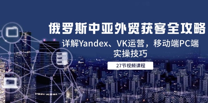 俄罗斯中亚外贸获客全攻略，详解Yandex、VK运营，移动端PC端实操技巧 - 副业联盟-副业联盟