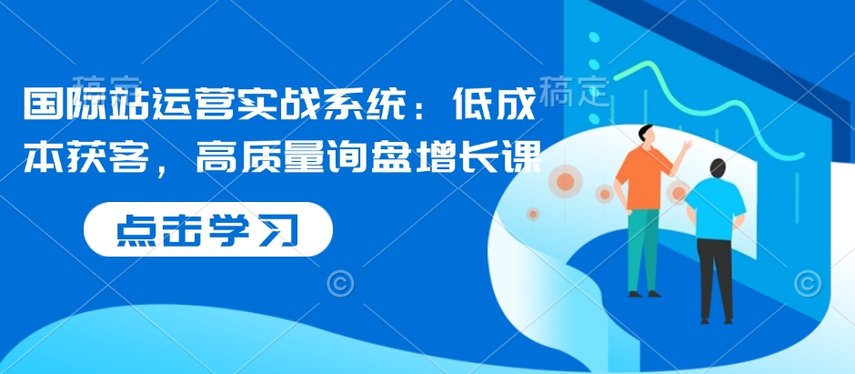 国际站运营实战系统：低成本获客，高质量询盘增长课 - 副业联盟-副业联盟