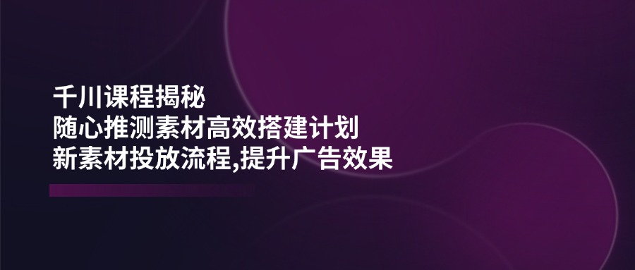 千川课程揭秘：随心推测素材高效搭建计划,新素材投放流程,提升广告效果 - 副业联盟-副业联盟