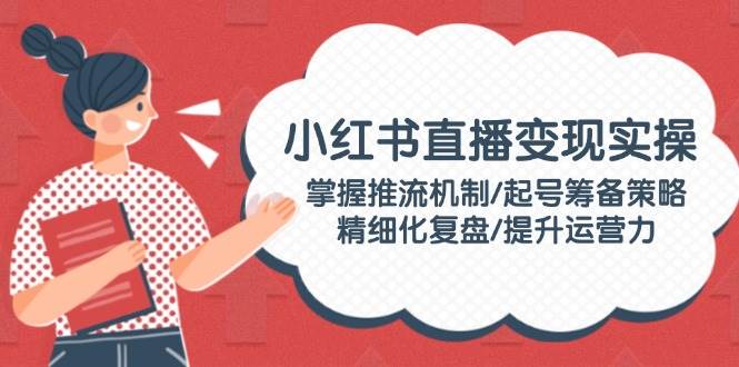 小红书直播变现实操：掌握推流机制/起号筹备策略/精细化复盘/提升运营力 - 副业联盟-副业联盟