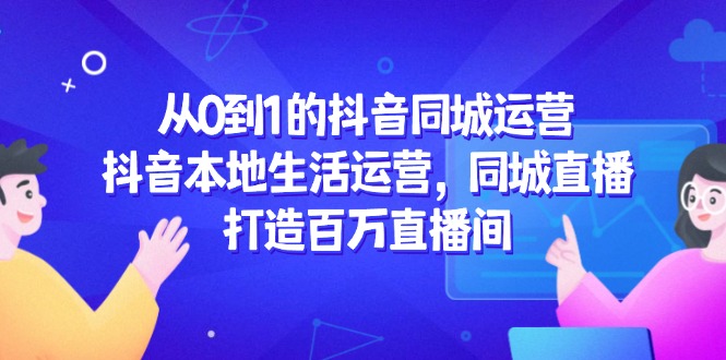 从0到1的抖音同城运营，抖音本地生活运营，同城直播，打造百万直播间 - 副业联盟-副业联盟