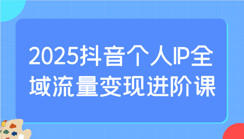 2025抖音个人IP全域流量变现进阶课：选爆品、抖音付费投流、千川投流实操及优化等 - 副业联盟-副业联盟