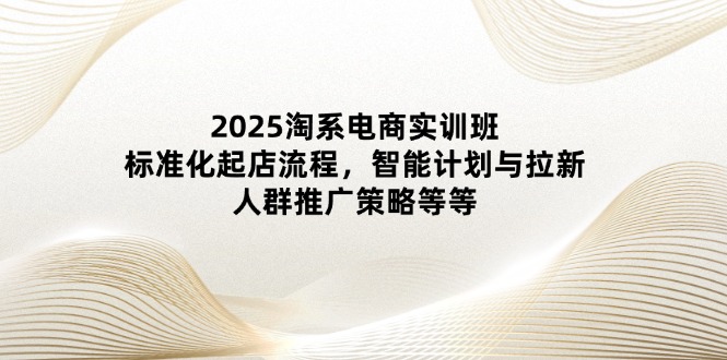 2025淘系电商实训班：标准化起店流程，智能计划与拉新，人群推广策略等等 - 副业联盟-副业联盟