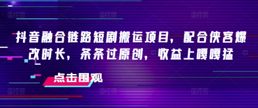 抖音融合链路短剧搬运项目，配合侠客爆改时长，条条过原创，收益嘎嘎猛 - 副业联盟-副业联盟