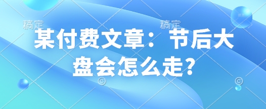 某付费文章：节后大盘会怎么走? - 副业联盟-副业联盟