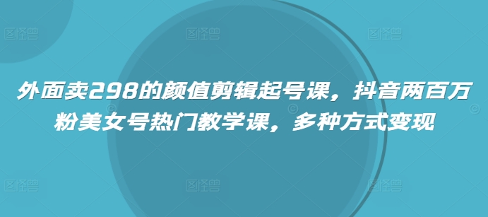外面卖298的颜值剪辑起号课，抖音两百万粉美女号热门教学课，多种方式变现 - 副业联盟-副业联盟