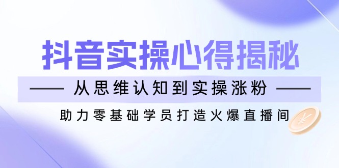 抖音实战心得揭秘，从思维认知到实操涨粉，助力零基础学员打造火爆直播间 - 副业联盟-副业联盟