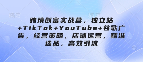跨境创富实战营，独立站+TikTok+YouTube+谷歌广告，经营策略，店铺运营，精准选品，高效引流 - 副业联盟-副业联盟