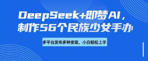DeepSeek+即梦AI，制作56个民族少女手办，附详细教程+变现方向 - 副业联盟-副业联盟