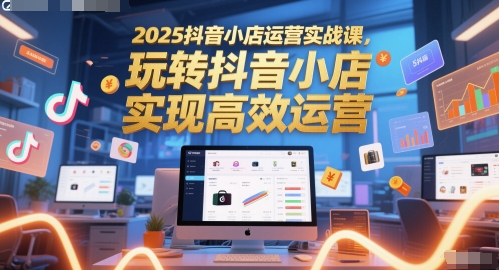 2025抖音小店运营实战课，玩转抖音小店，实现高效运营 - 副业联盟-副业联盟