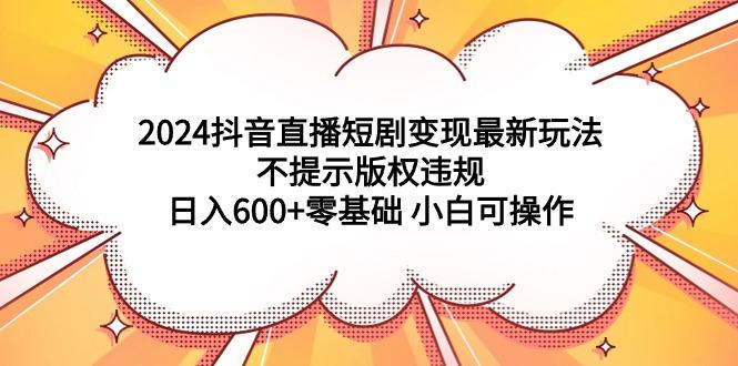 (9305期)2024抖音直播短剧变现最新玩法，不提示版权违规 日入600+零基础 小白可操作 - 副业联盟-副业联盟
