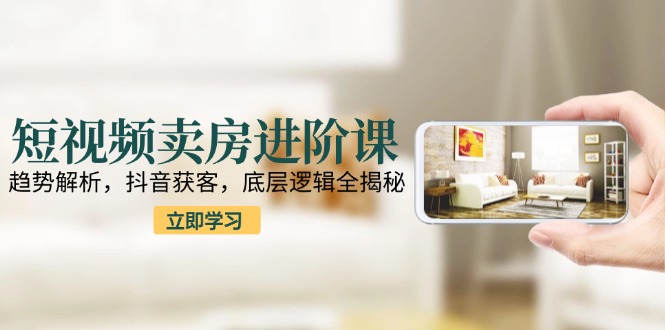 短视频卖房进阶课：趋势解析，抖音获客，底层逻辑全揭秘 - 副业联盟-副业联盟