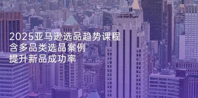 2025亚马逊选品趋势课程，含多品类选品案例，提升新品成功率 - 副业联盟-副业联盟