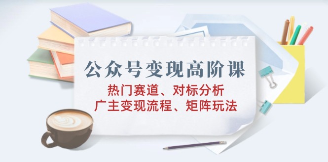 公众号变现高阶课：热门赛道、对标分析、广告主变现流程、矩阵玩法 - 副业联盟-副业联盟
