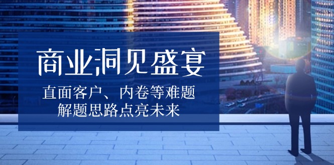 商业洞见盛宴，直面客户、内卷等难题，解题思路点亮未来 - 副业联盟-副业联盟