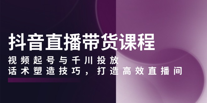 抖音直播带货课程，视频起号与千川投放，话术塑造技巧，打造高效直播间 - 副业联盟-副业联盟